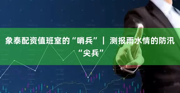 象泰配资值班室的“哨兵”｜ 测报雨水情的防汛“尖兵”