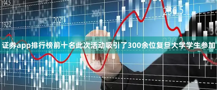 证券app排行榜前十名此次活动吸引了300余位复旦大学学生参加