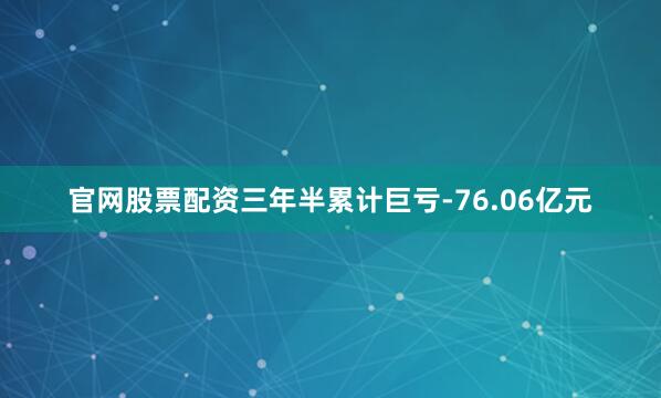 官网股票配资三年半累计巨亏-76.06亿元