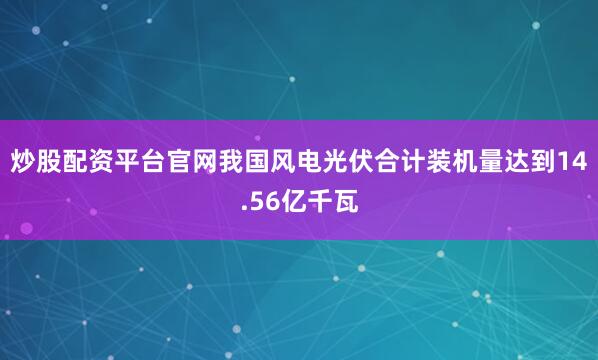 炒股配资平台官网我国风电光伏合计装机量达到14.56亿千瓦