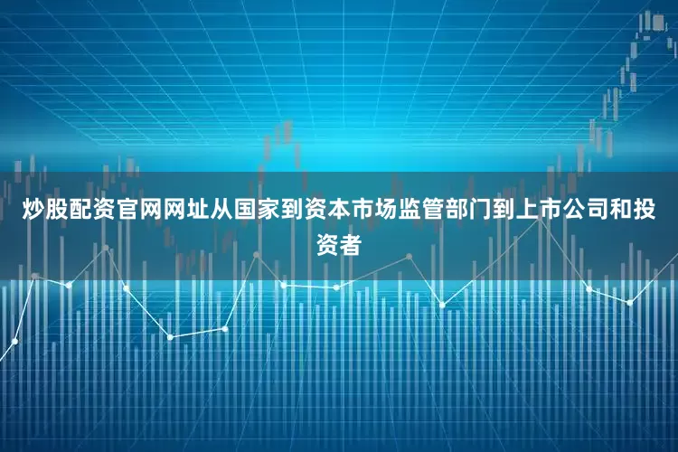 炒股配资官网网址从国家到资本市场监管部门到上市公司和投资者