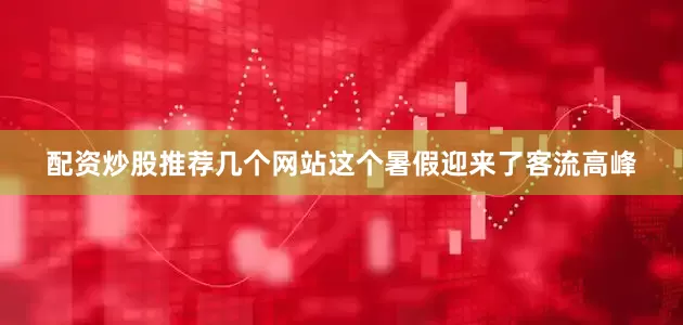 配资炒股推荐几个网站这个暑假迎来了客流高峰