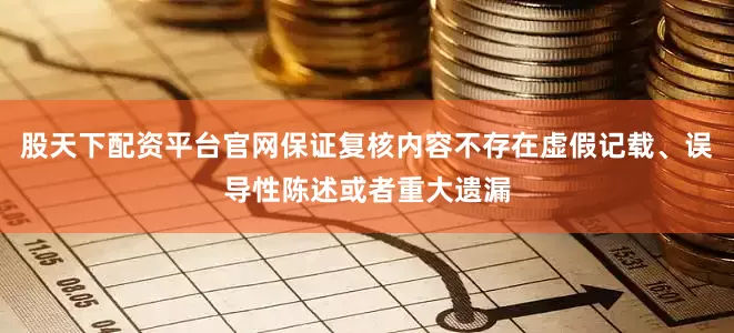 股天下配资平台官网保证复核内容不存在虚假记载、误导性陈述或者重大遗漏