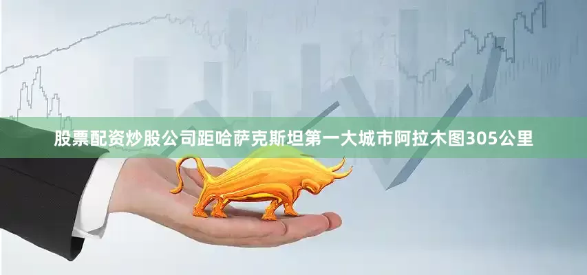 股票配资炒股公司距哈萨克斯坦第一大城市阿拉木图305公里