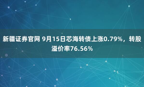 新疆证券官网 9月15日芯海转债上涨0.79%，转股溢价率76.56%