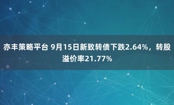 亦丰策略平台 9月15日新致转债下跌2.64%，转股溢价率21.77%