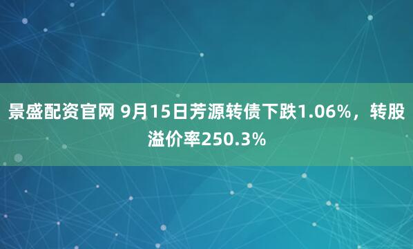 景盛配资官网 9月15日芳源转债下跌1.06%，转股溢价率250.3%