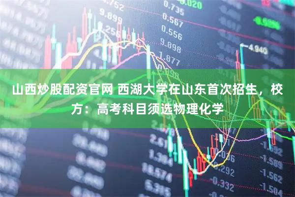 山西炒股配资官网 西湖大学在山东首次招生，校方：高考科目须选物理化学