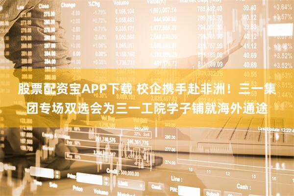 股票配资宝APP下载 校企携手赴非洲！三一集团专场双选会为三一工院学子铺就海外通途