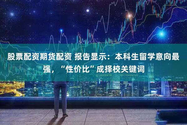 股票配资期货配资 报告显示：本科生留学意向最强，“性价比”成择校关键词
