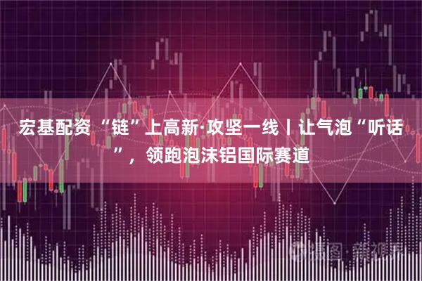 宏基配资 “链”上高新·攻坚一线丨让气泡“听话”，领跑泡沫铝国际赛道