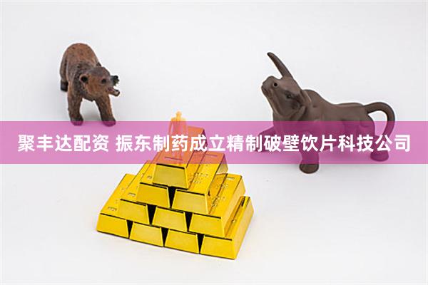 聚丰达配资 振东制药成立精制破壁饮片科技公司