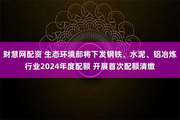 财慧网配资 生态环境部将下发钢铁、水泥、铝冶炼行业2024年度配额 开展首次配额清缴