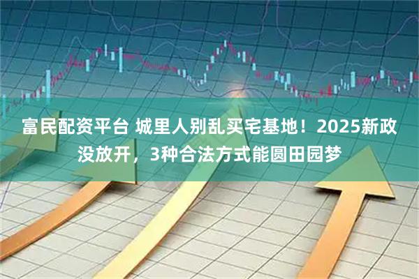 富民配资平台 城里人别乱买宅基地！2025新政没放开，3种合法方式能圆田园梦