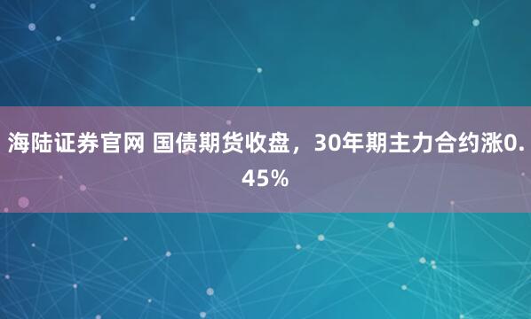 海陆证券官网 国债期货收盘，30年期主力合约涨0.45%