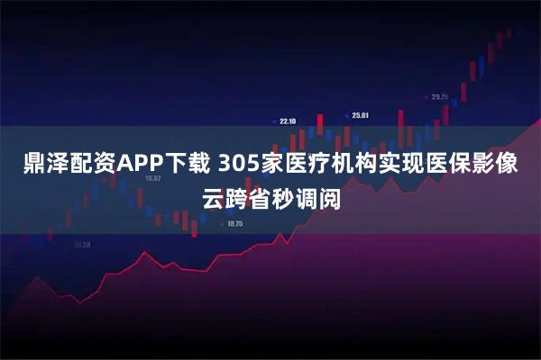 鼎泽配资APP下载 305家医疗机构实现医保影像云跨省秒调阅