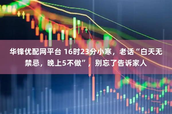华锋优配网平台 16时23分小寒，老话“白天无禁忌，晚上5不做”，别忘了告诉家人