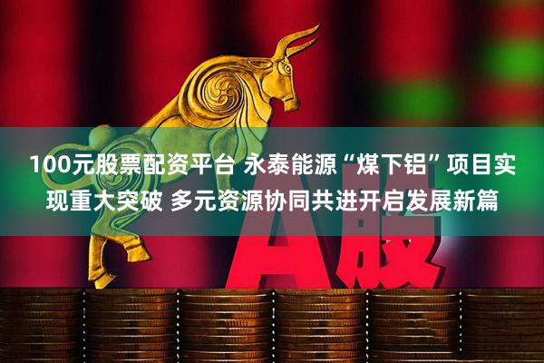 100元股票配资平台 永泰能源“煤下铝”项目实现重大突破 多元资源协同共进开启发展新篇