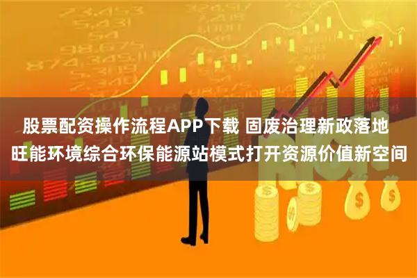 股票配资操作流程APP下载 固废治理新政落地 旺能环境综合环保能源站模式打开资源价值新空间