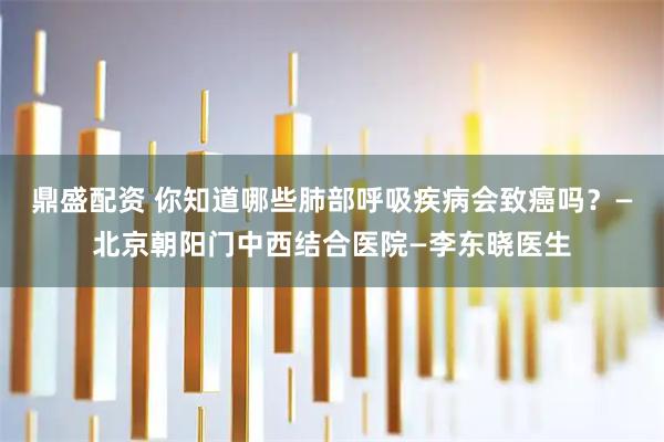 鼎盛配资 你知道哪些肺部呼吸疾病会致癌吗？—北京朝阳门中西结合医院—李东晓医生