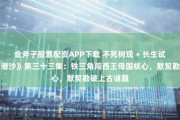 金斧子股票配资APP下载 不死树现 + 长生试炼！《怒海潜沙》第三十三集：铁三角闯西王母国核心，默契勘破上古谜题