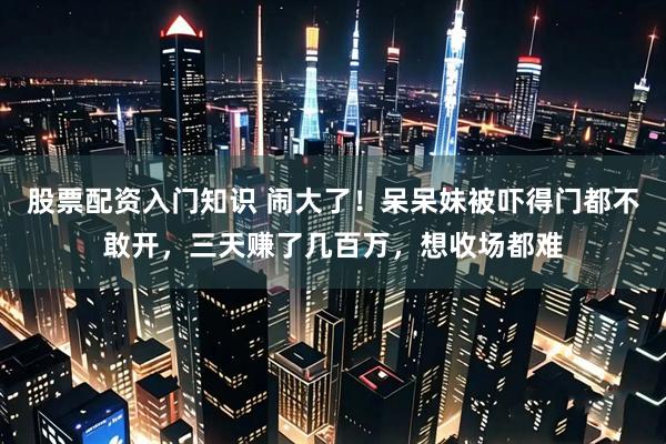 股票配资入门知识 闹大了！呆呆妹被吓得门都不敢开，三天赚了几百万，想收场都难