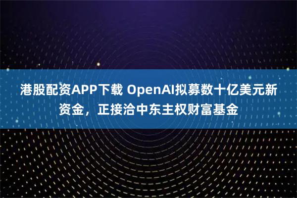 港股配资APP下载 OpenAI拟募数十亿美元新资金，正接洽中东主权财富基金