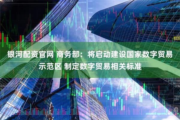 银河配资官网 商务部：将启动建设国家数字贸易示范区 制定数字贸易相关标准