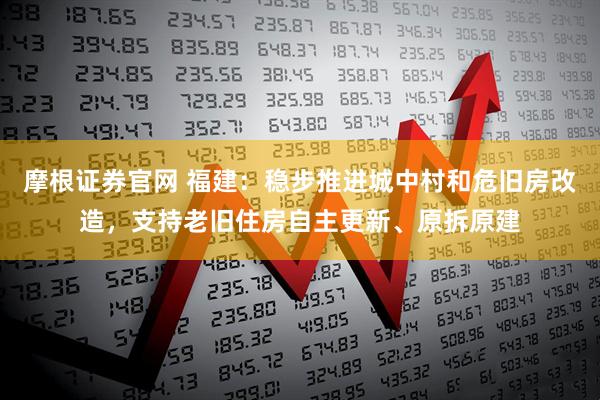 摩根证券官网 福建：稳步推进城中村和危旧房改造，支持老旧住房自主更新、原拆原建