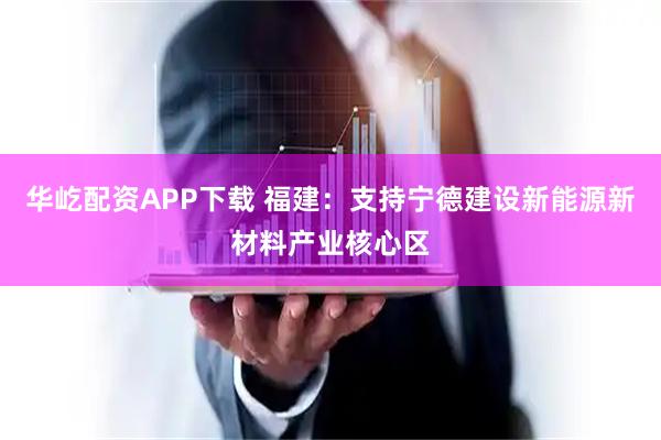 华屹配资APP下载 福建：支持宁德建设新能源新材料产业核心区