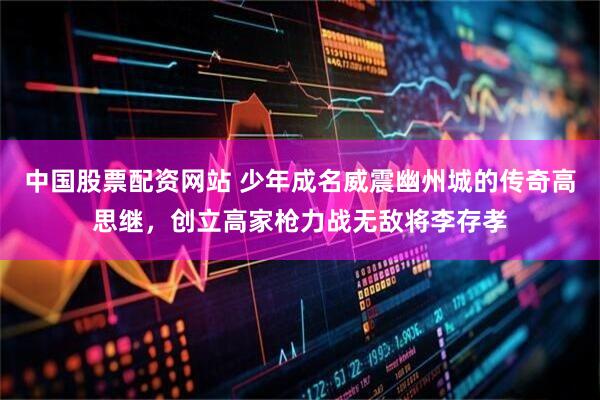 中国股票配资网站 少年成名威震幽州城的传奇高思继，创立高家枪力战无敌将李存孝