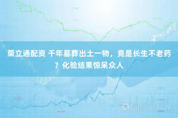 荣立通配资 千年墓葬出土一物，竟是长生不老药？化验结果惊呆众人