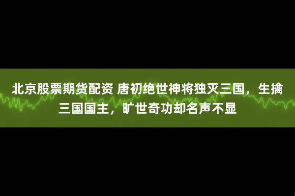 北京股票期货配资 唐初绝世神将独灭三国，生擒三国国主，旷世奇功却名声不显