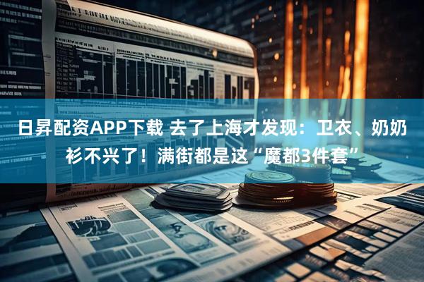 日昇配资APP下载 去了上海才发现：卫衣、奶奶衫不兴了！满街都是这“魔都3件套”