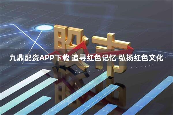 九鼎配资APP下载 追寻红色记忆 弘扬红色文化