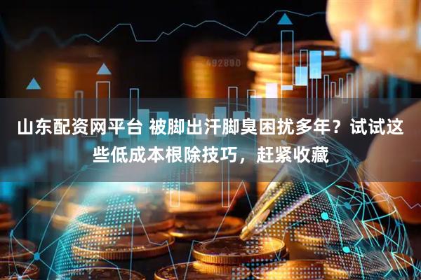 山东配资网平台 被脚出汗脚臭困扰多年？试试这些低成本根除技巧，赶紧收藏
