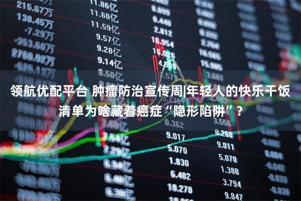 领航优配平台 肿瘤防治宣传周|年轻人的快乐干饭清单为啥藏着癌症“隐形陷阱”？