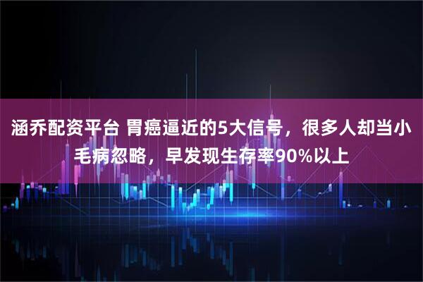 涵乔配资平台 胃癌逼近的5大信号，很多人却当小毛病忽略，早发现生存率90%以上