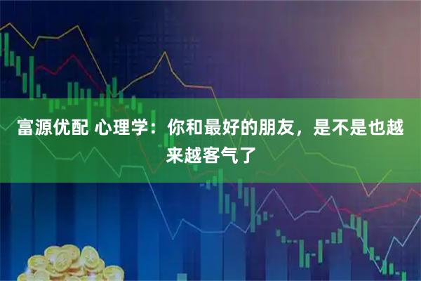 富源优配 心理学:你和最好的朋友,是不是也越来越客气了