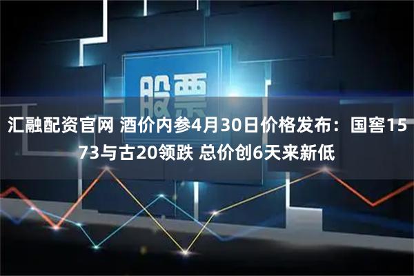 汇融配资官网 酒价内参4月30日价格发布：国窖1573与古20领跌 总价创6天来新低