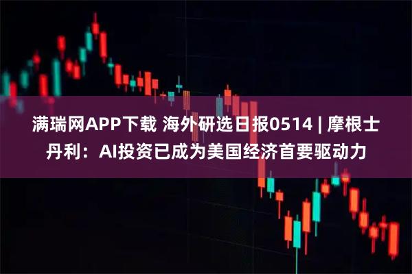 满瑞网APP下载 海外研选日报0514 | 摩根士丹利:AI投资已成为美国经济首要驱动力