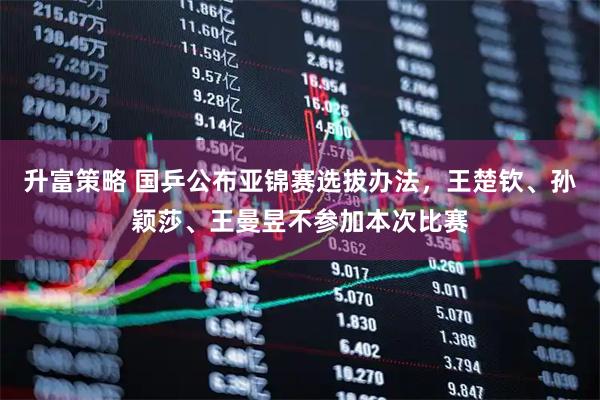 升富策略 国乒公布亚锦赛选拔办法，王楚钦、孙颖莎、王曼昱不参加本次比赛