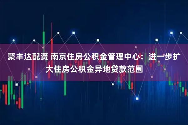 聚丰达配资 南京住房公积金管理中心：进一步扩大住房公积金异地贷款范围