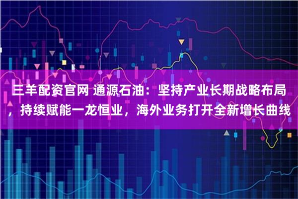三羊配资官网 通源石油：坚持产业长期战略布局，持续赋能一龙恒业，海外业务打开全新增长曲线