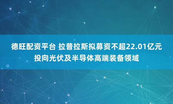 德旺配资平台 拉普拉斯拟募资不超22.01亿元投向光伏及半导体高端装备领域